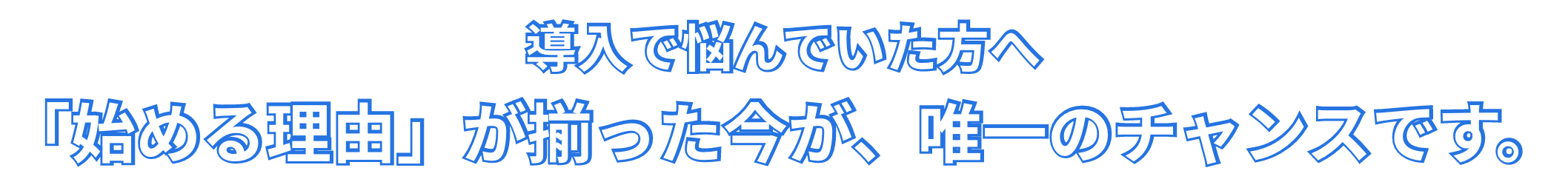 導入で悩んでいた方へ、「始める理由」が揃った今が、唯一のチャンスです。