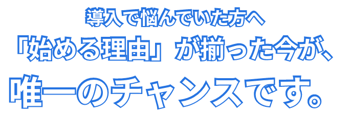 導入で悩んでいた方へ、「始める理由」が揃った今が、唯一のチャンスです。