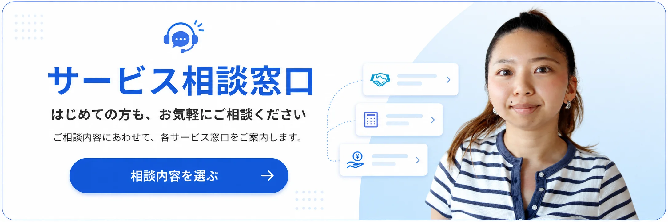 サービス相談窓口。はじめての方も、お気軽にご相談ください。ご相談内容にあわせて、各サービス窓口をご案内します。相談内容を選ぶ。